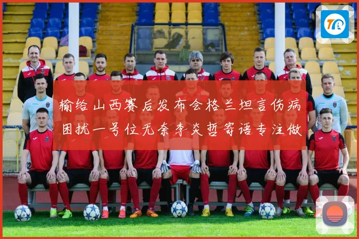 输给山西赛后发布会格兰坦言伤病困扰一号位无奈李炎哲寄语专注做好自己力争反弹