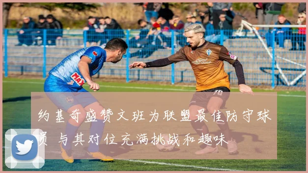 约基奇盛赞文班为联盟最佳防守球员 与其对位充满挑战和趣味