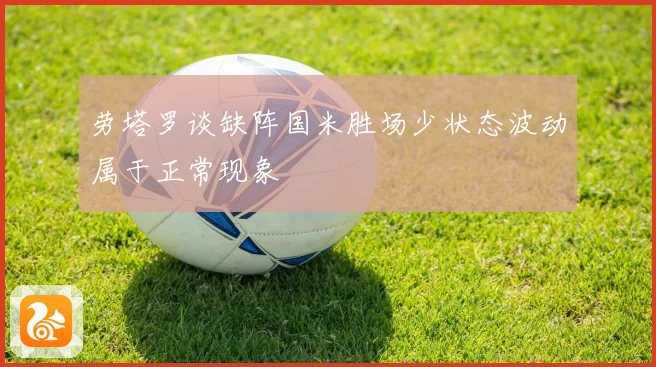 劳塔罗谈缺阵国米胜场少状态波动属于正常现象