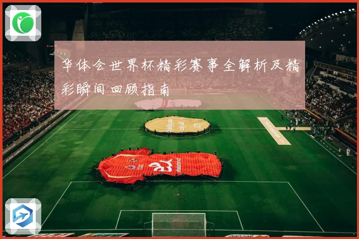 华体会世界杯精彩赛事全解析及精彩瞬间回顾指南