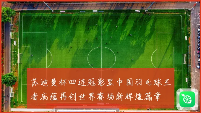 苏迪曼杯四连冠彰显中国羽毛球王者底蕴再创世界赛场新辉煌篇章