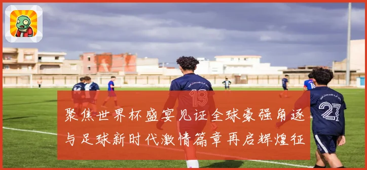 聚焦世界杯盛宴见证全球豪强角逐与足球新时代激情篇章再启辉煌征程
