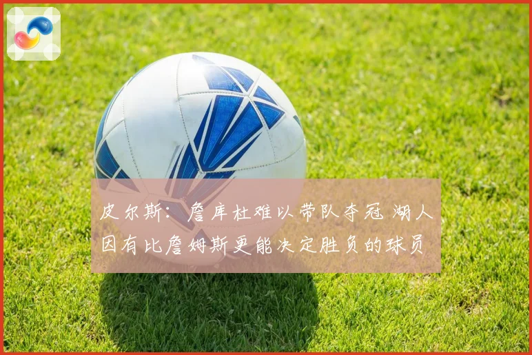 皮尔斯：詹库杜难以带队夺冠 湖人因有比詹姆斯更能决定胜负的球员更强