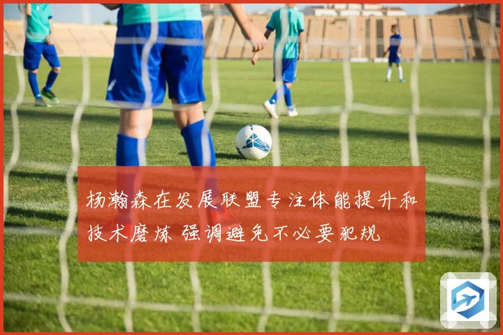 杨瀚森在发展联盟专注体能提升和技术磨炼 强调避免不必要犯规